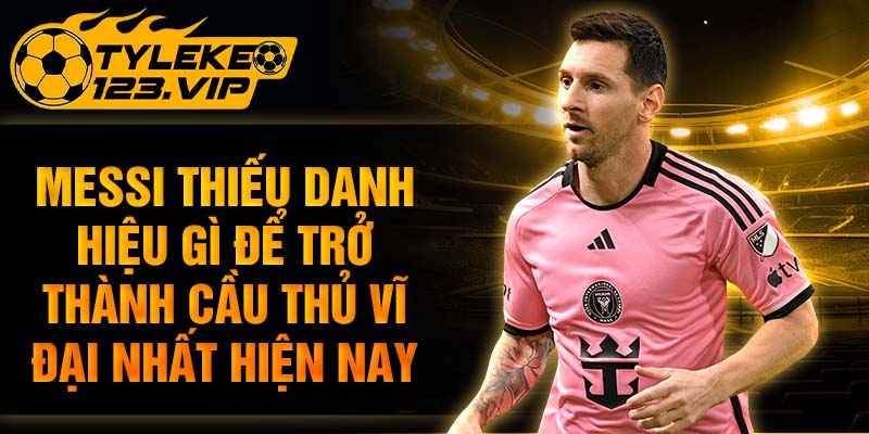 Messi thiếu danh hiệu gì để trở thành cầu thủ vĩ đại nhất hiện nay