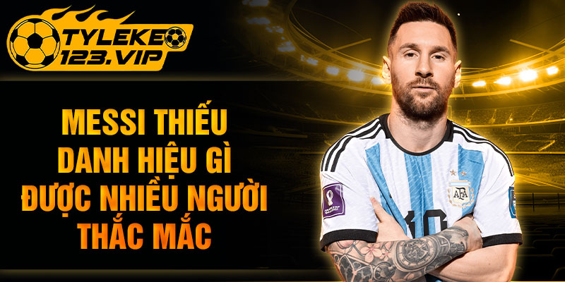 Messi thiếu danh hiệu gì được nhiều người thắc mắc