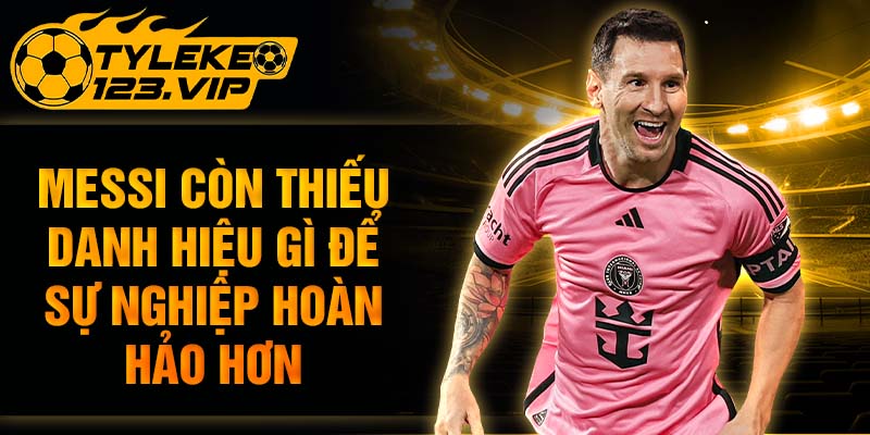 Messi còn thiếu danh hiệu gì để sự nghiệp hoàn hảo hơn