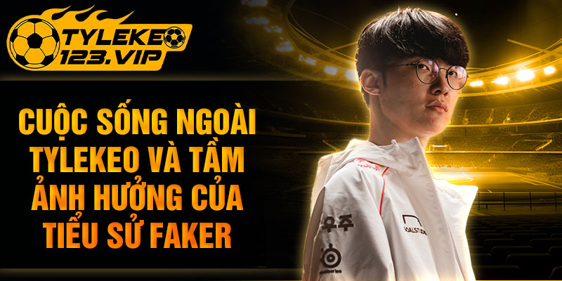 Cuộc sống ngoài và tầm ảnh hưởng của tiểu sử faker